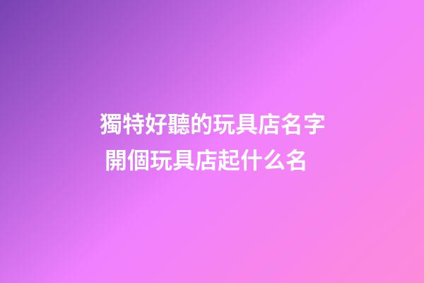 獨特好聽的玩具店名字 開個玩具店起什么名-第1張-店鋪起名-玄機派